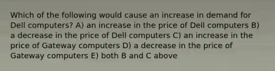 Which of the following would cause an increase in demand for Dell computers? A) an increase in the price of Dell computers B) a decrease in the price of Dell computers C) an increase in the price of Gateway computers D) a decrease in the price of Gateway computers E) both B and C above