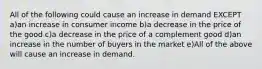 All of the following could cause an increase in demand EXCEPT a)an increase in consumer income b)a decrease in the price of the good c)a decrease in the price of a complement good d)an increase in the number of buyers in the market e)All of the above will cause an increase in demand.