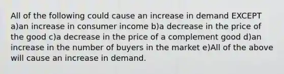 All of the following could cause an increase in demand EXCEPT a)an increase in consumer income b)a decrease in the price of the good c)a decrease in the price of a complement good d)an increase in the number of buyers in the market e)All of the above will cause an increase in demand.