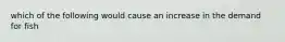 which of the following would cause an increase in the demand for fish