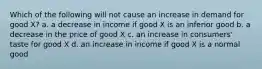 Which of the following will not cause an increase in demand for good X? a. a decrease in income if good X is an inferior good b. a decrease in the price of good X c. an increase in consumers' taste for good X d. an increase in income if good X is a normal good