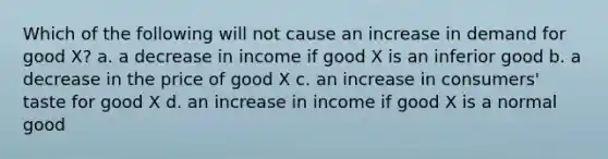 Which of the following will not cause an increase in demand for good X? a. a decrease in income if good X is an inferior good b. a decrease in the price of good X c. an increase in consumers' taste for good X d. an increase in income if good X is a normal good