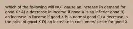 Which of the following will NOT cause an increase in demand for good X? A) a decrease in income if good X is an inferior good B) an increase in income if good X is a normal good C) a decrease in the price of good X D) an increase in consumers' taste for good X