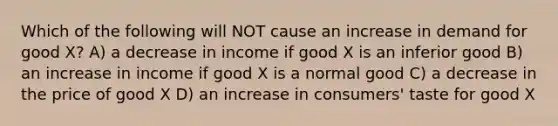 Which of the following will NOT cause an increase in demand for good X? A) a decrease in income if good X is an inferior good B) an increase in income if good X is a normal good C) a decrease in the price of good X D) an increase in consumers' taste for good X