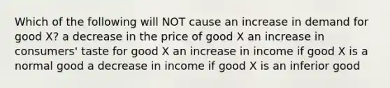 Which of the following will NOT cause an increase in demand for good X? a decrease in the price of good X an increase in consumers' taste for good X an increase in income if good X is a normal good a decrease in income if good X is an inferior good