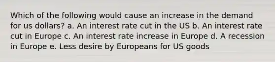 Which of the following would cause an increase in the demand for us dollars? a. An interest rate cut in the US b. An interest rate cut in Europe c. An interest rate increase in Europe d. A recession in Europe e. Less desire by Europeans for US goods