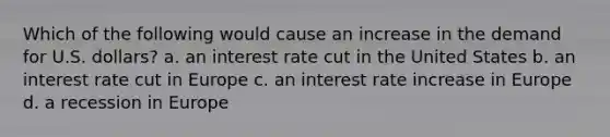 Which of the following would cause an increase in the demand for U.S. dollars? a. an interest rate cut in the United States b. an interest rate cut in Europe c. an interest rate increase in Europe d. a recession in Europe