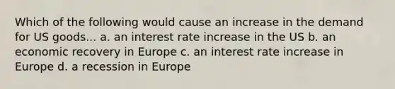 Which of the following would cause an increase in the demand for US goods... a. an interest rate increase in the US b. an economic recovery in Europe c. an interest rate increase in Europe d. a recession in Europe