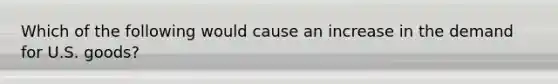 Which of the following would cause an increase in the demand for U.S. goods?
