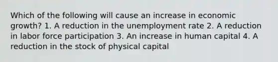 Which of the following will cause an increase in economic growth? 1. A reduction in the unemployment rate 2. A reduction in labor force participation 3. An increase in human capital 4. A reduction in the stock of physical capital