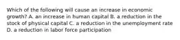 Which of the following will cause an increase in economic​ growth? A. an increase in human capital B. a reduction in the stock of physical capital C. a reduction in the unemployment rate D. a reduction in labor force participation