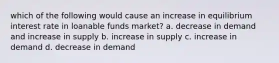 which of the following would cause an increase in equilibrium interest rate in loanable funds market? a. decrease in demand and increase in supply b. increase in supply c. increase in demand d. decrease in demand