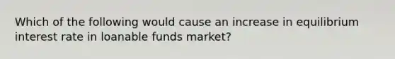 Which of the following would cause an increase in equilibrium interest rate in loanable funds market?