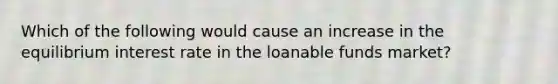 Which of the following would cause an increase in the equilibrium interest rate in the loanable funds market?