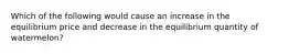 Which of the following would cause an increase in the equilibrium price and decrease in the equilibrium quantity of watermelon?