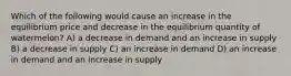 Which of the following would cause an increase in the equilibrium price and decrease in the equilibrium quantity of watermelon? A) a decrease in demand and an increase in supply B) a decrease in supply C) an increase in demand D) an increase in demand and an increase in supply