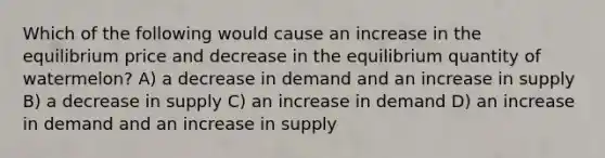 Which of the following would cause an increase in the equilibrium price and decrease in the equilibrium quantity of watermelon? A) a decrease in demand and an increase in supply B) a decrease in supply C) an increase in demand D) an increase in demand and an increase in supply