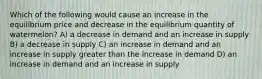 Which of the following would cause an increase in the equilibrium price and decrease in the equilibrium quantity of watermelon? A) a decrease in demand and an increase in supply B) a decrease in supply C) an increase in demand and an increase in supply greater than the increase in demand D) an increase in demand and an increase in supply