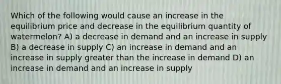 Which of the following would cause an increase in the equilibrium price and decrease in the equilibrium quantity of watermelon? A) a decrease in demand and an increase in supply B) a decrease in supply C) an increase in demand and an increase in supply greater than the increase in demand D) an increase in demand and an increase in supply