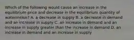 Which of the following would cause an increase in the equilibrium price and decrease in the equilibrium quantity of​ watermelon? A. a decrease in supply B. a decrease in demand and an increase in supply C. an increase in demand and an increase in supply greater than the increase in demand D. an increase in demand and an increase in supply