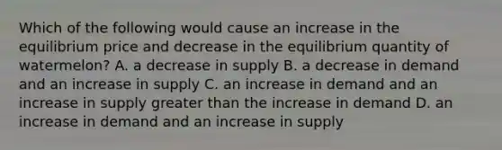 Which of the following would cause an increase in the equilibrium price and decrease in the equilibrium quantity of​ watermelon? A. a decrease in supply B. a decrease in demand and an increase in supply C. an increase in demand and an increase in supply <a href='https://www.questionai.com/knowledge/ktgHnBD4o3-greater-than' class='anchor-knowledge'>greater than</a> the increase in demand D. an increase in demand and an increase in supply