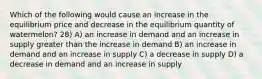 Which of the following would cause an increase in the equilibrium price and decrease in the equilibrium quantity of watermelon? 28) A) an increase in demand and an increase in supply greater than the increase in demand B) an increase in demand and an increase in supply C) a decrease in supply D) a decrease in demand and an increase in supply