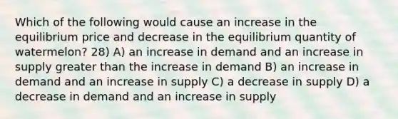 Which of the following would cause an increase in the equilibrium price and decrease in the equilibrium quantity of watermelon? 28) A) an increase in demand and an increase in supply greater than the increase in demand B) an increase in demand and an increase in supply C) a decrease in supply D) a decrease in demand and an increase in supply