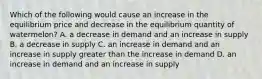 Which of the following would cause an increase in the equilibrium price and decrease in the equilibrium quantity of watermelon? A. a decrease in demand and an increase in supply B. a decrease in supply C. an increase in demand and an increase in supply greater than the increase in demand D. an increase in demand and an increase in supply