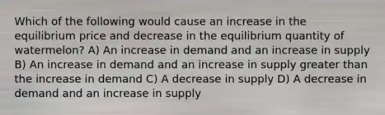 Which of the following would cause an increase in the equilibrium price and decrease in the equilibrium quantity of watermelon? A) An increase in demand and an increase in supply B) An increase in demand and an increase in supply greater than the increase in demand C) A decrease in supply D) A decrease in demand and an increase in supply