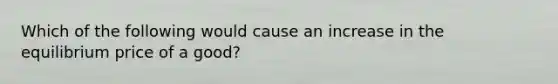 Which of the following would cause an increase in the equilibrium price of a good?