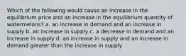 Which of the following would cause an increase in the equilibrium price and an increase in the equilibrium quantity of watermelons? a. an increase in demand and an increase in supply b. an increase in supply c. a decrease in demand and an increase in supply d. an increase in supply and an increase in demand greater than the increase in supply