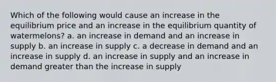 Which of the following would cause an increase in the equilibrium price and an increase in the equilibrium quantity of watermelons? a. an increase in demand and an increase in supply b. an increase in supply c. a decrease in demand and an increase in supply d. an increase in supply and an increase in demand <a href='https://www.questionai.com/knowledge/ktgHnBD4o3-greater-than' class='anchor-knowledge'>greater than</a> the increase in supply