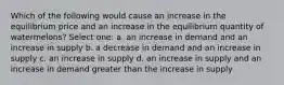 Which of the following would cause an increase in the equilibrium price and an increase in the equilibrium quantity of watermelons? Select one: a. an increase in demand and an increase in supply b. a decrease in demand and an increase in supply c. an increase in supply d. an increase in supply and an increase in demand greater than the increase in supply