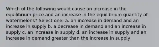 Which of the following would cause an increase in the equilibrium price and an increase in the equilibrium quantity of watermelons? Select one: a. an increase in demand and an increase in supply b. a decrease in demand and an increase in supply c. an increase in supply d. an increase in supply and an increase in demand greater than the increase in supply