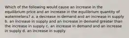 Which of the following would cause an increase in the equilibrium price and an increase in the equilibrium quantity of watermelons? a. a decrease in demand and an increase in supply b. an increase in supply and an increase in demand greater than the increase in supply c. an increase in demand and an increase in supply d. an increase in supply