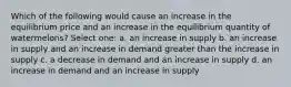 Which of the following would cause an increase in the equilibrium price and an increase in the equilibrium quantity of watermelons? Select one: a. an increase in supply b. an increase in supply and an increase in demand greater than the increase in supply c. a decrease in demand and an increase in supply d. an increase in demand and an increase in supply