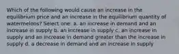 Which of the following would cause an increase in the equilibrium price and an increase in the equilibrium quantity of watermelons? Select one: a. an increase in demand and an increase in supply b. an increase in supply c. an increase in supply and an increase in demand greater than the increase in supply d. a decrease in demand and an increase in supply