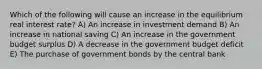 Which of the following will cause an increase in the equilibrium real interest rate? A) An increase in investment demand B) An increase in national saving C) An increase in the government budget surplus D) A decrease in the government budget deficit E) The purchase of government bonds by the central bank