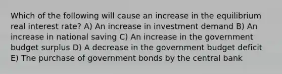 Which of the following will cause an increase in the equilibrium real interest rate? A) An increase in investment demand B) An increase in national saving C) An increase in the government budget surplus D) A decrease in the government budget deficit E) The purchase of government bonds by the central bank