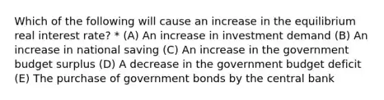 Which of the following will cause an increase in the equilibrium real interest rate? * (A) An increase in investment demand (B) An increase in national saving (C) An increase in the government budget surplus (D) A decrease in the government budget deficit (E) The purchase of government bonds by the central bank