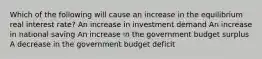 Which of the following will cause an increase in the equilibrium real interest rate? An increase in investment demand An increase in national saving An increase in the government budget surplus A decrease in the government budget deficit