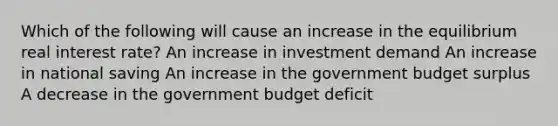 Which of the following will cause an increase in the equilibrium real interest rate? An increase in investment demand An increase in national saving An increase in the government budget surplus A decrease in the government budget deficit