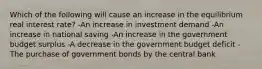 Which of the following will cause an increase in the equilibrium real interest rate? -An increase in investment demand -An increase in national saving -An increase in the government budget surplus -A decrease in the government budget deficit -The purchase of government bonds by the central bank