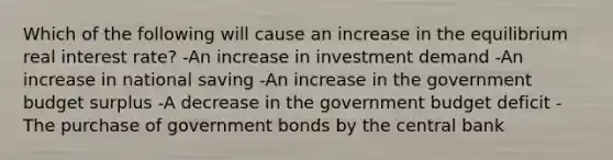 Which of the following will cause an increase in the equilibrium real interest rate? -An increase in investment demand -An increase in national saving -An increase in the government budget surplus -A decrease in the government budget deficit -The purchase of government bonds by the central bank