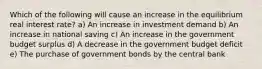 Which of the following will cause an increase in the equilibrium real interest rate? a) An increase in investment demand b) An increase in national saving c) An increase in the government budget surplus d) A decrease in the government budget deficit e) The purchase of government bonds by the central bank