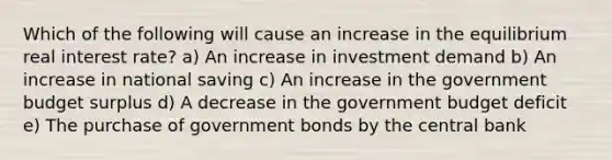 Which of the following will cause an increase in the equilibrium real interest rate? a) An increase in investment demand b) An increase in national saving c) An increase in the government budget surplus d) A decrease in the government budget deficit e) The purchase of government bonds by the central bank