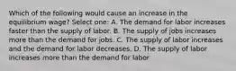 Which of the following would cause an increase in the equilibrium wage? Select one: A. The demand for labor increases faster than the supply of labor. B. The supply of jobs increases more than the demand for jobs. C. The supply of labor increases and the demand for labor decreases. D. The supply of labor increases more than the demand for labor