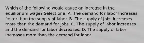 Which of the following would cause an increase in the equilibrium wage? Select one: A. The demand for labor increases faster than the supply of labor. B. The supply of jobs increases more than the demand for jobs. C. The supply of labor increases and the demand for labor decreases. D. The supply of labor increases more than the demand for labor