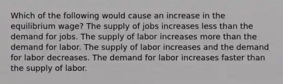 Which of the following would cause an increase in the equilibrium wage? The supply of jobs increases less than the demand for jobs. The supply of labor increases more than the demand for labor. The supply of labor increases and the demand for labor decreases. The demand for labor increases faster than the supply of labor.