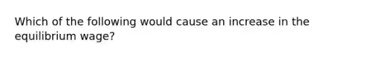 Which of the following would cause an increase in the equilibrium wage?